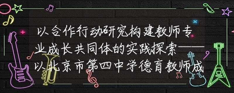 以合作行動研究構(gòu)建教師專業(yè)成長共同體的實踐探索——以北京市第四中學(xué)德育教師成長共同體建設(shè)為例