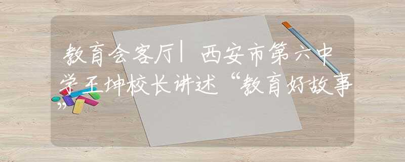 教育會客廳|西安市第六中學(xué)王坤校長講述“教育好故事”