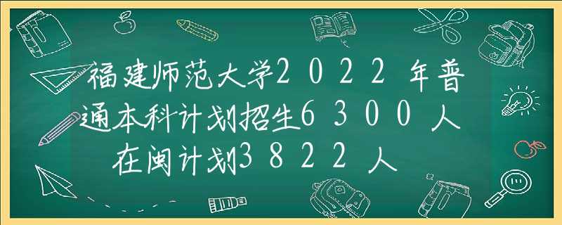 福建師范大學(xué)2022年普通本科計劃招生6300人? 在閩計劃3822人