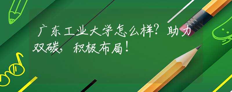 廣東工業(yè)大學怎么樣？助力雙碳，積極布局！