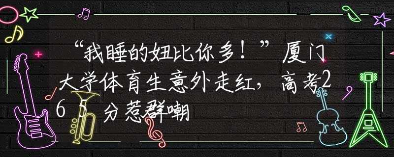 “我睡的妞比你多！”廈門大學(xué)體育生意外走紅，高考265分惹群嘲