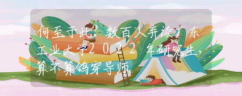 何至于此？數(shù)百人棄讀廣東工業(yè)大學(xué)2022年研究生，算不算鴿穿導(dǎo)師