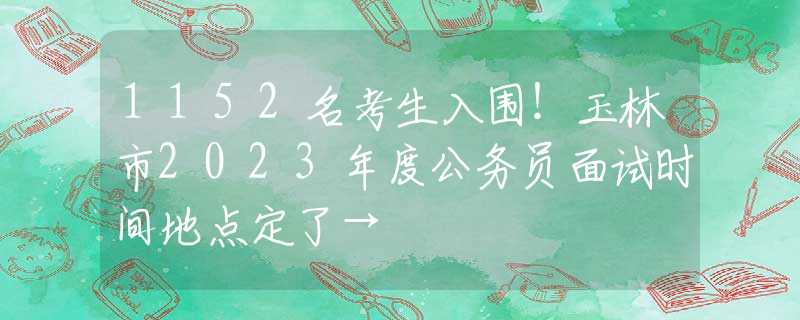 1152名考生入圍！玉林市2023年度公務(wù)員面試時(shí)間地點(diǎn)定了→