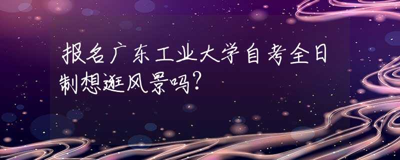 報(bào)名廣東工業(yè)大學(xué)自考全日制想逛風(fēng)景嗎？