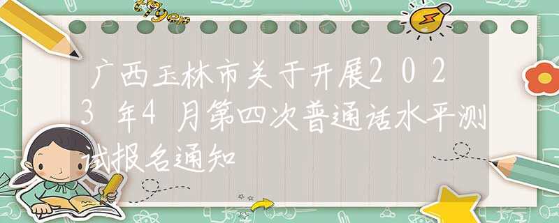廣西玉林市關(guān)于開展2023年4月第四次普通話水平測試報(bào)名通知