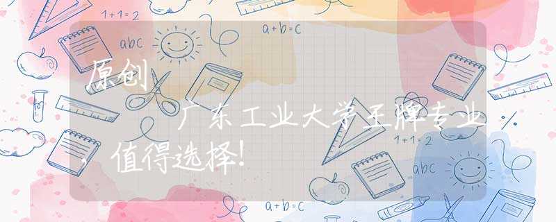 原創(chuàng)
            廣東工業(yè)大學(xué)王牌專業(yè)，值得選擇！