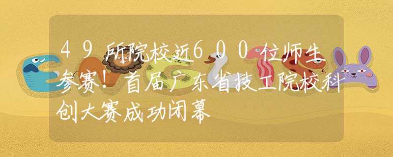 49所院校近600位師生參賽！首屆廣東省技工院?？苿?chuàng)大賽成功閉幕