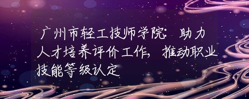 廣州市輕工技師學(xué)院:助力人才培養(yǎng)評(píng)價(jià)工作,推動(dòng)職業(yè)技能等級(jí)認(rèn)定