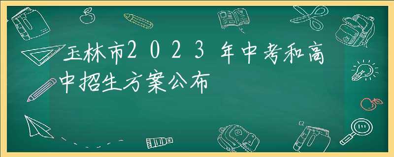 玉林市2023年中考和高中招生方案公布