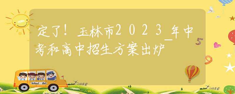 定了！玉林市2023年中考和高中招生方案出爐~
