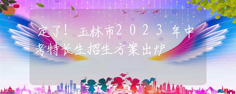 定了！玉林市2023年中考特長生招生方案出爐