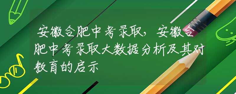 安徽合肥中考錄取，安徽合肥中考錄取大數(shù)據(jù)分析及其對教育的啟示