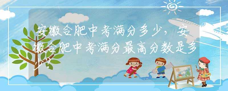 安徽合肥中考滿分多少，安徽合肥中考滿分最高分?jǐn)?shù)是多少？