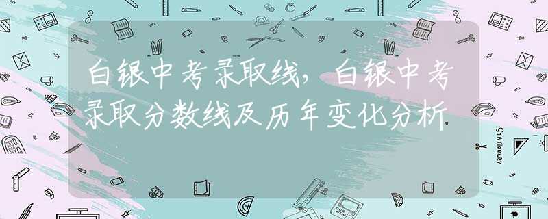 白銀中考錄取線，白銀中考錄取分?jǐn)?shù)線及歷年變化分析
