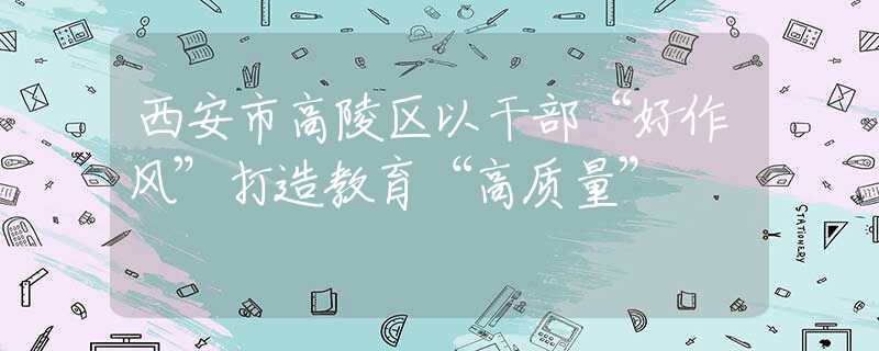 西安市高陵區(qū)以干部“好作風(fēng)”打造教育“高質(zhì)量”