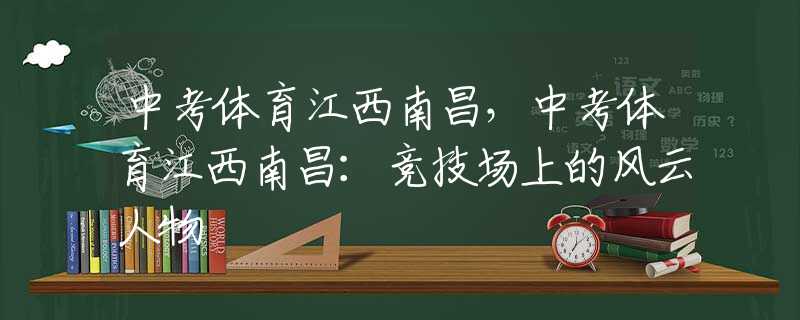 中考體育江西南昌，中考體育江西南昌：競(jìng)技場(chǎng)上的風(fēng)云人物
