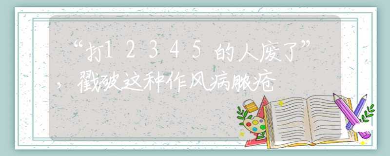 “打12345的人廢了”，戳破這種作風(fēng)病膿瘡