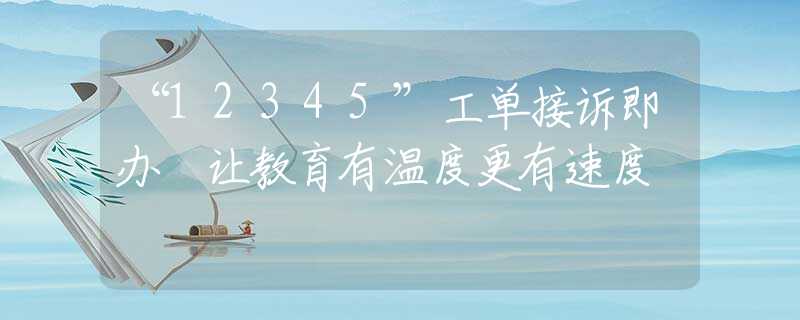 “12345”工單接訴即辦 讓教育有溫度更有速度