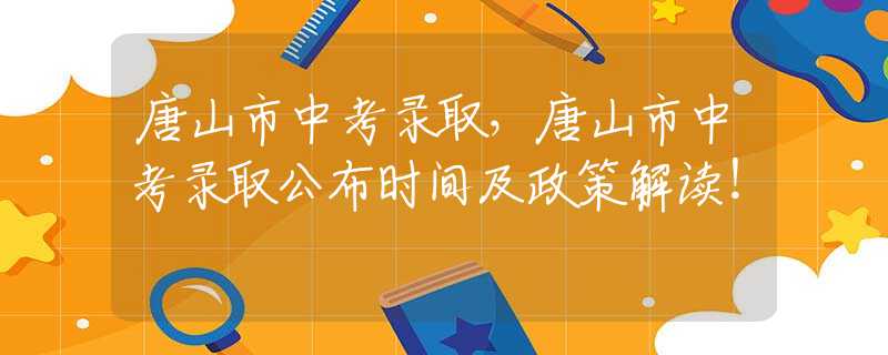 唐山市中考錄取，唐山市中考錄取公布時間及政策解讀！