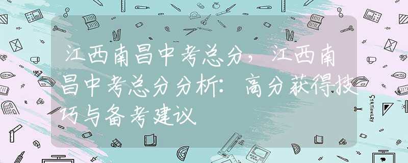 江西南昌中考總分，江西南昌中考總分分析：高分獲得技巧與備考建議