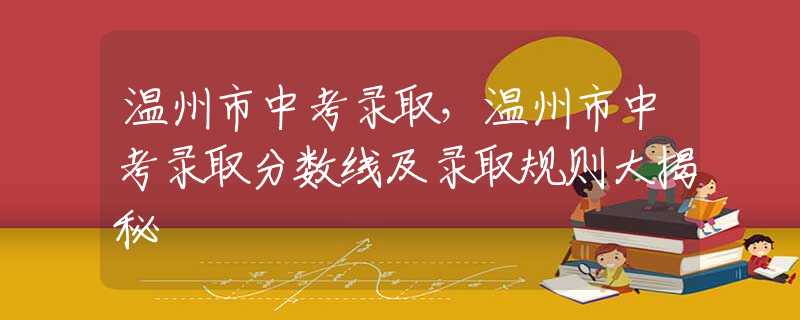 溫州市中考錄取，溫州市中考錄取分數(shù)線及錄取規(guī)則大揭秘