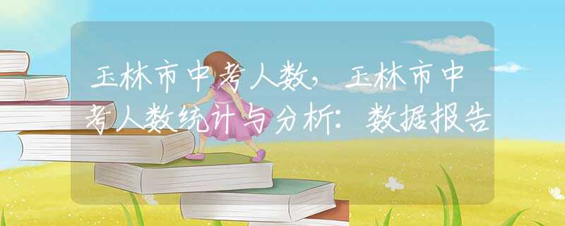 玉林市中考人數(shù)，玉林市中考人數(shù)統(tǒng)計(jì)與分析：數(shù)據(jù)報(bào)告