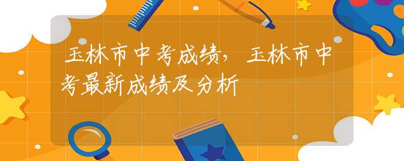 玉林市中考成績，玉林市中考最新成績及分析