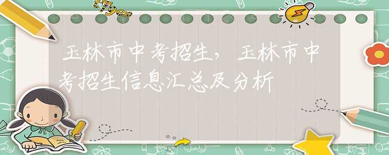 玉林市中考招生，玉林市中考招生信息匯總及分析