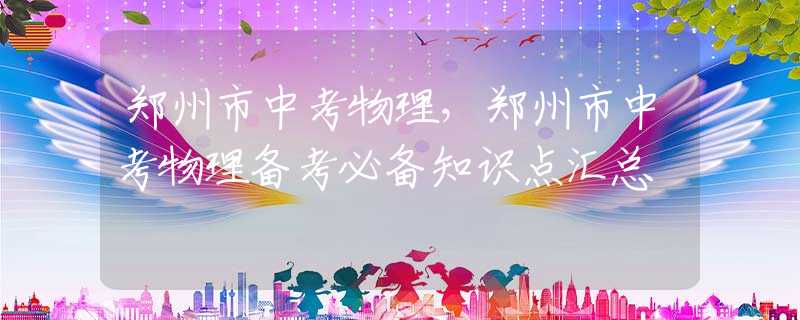 鄭州市中考物理，鄭州市中考物理備考必備知識(shí)點(diǎn)匯總