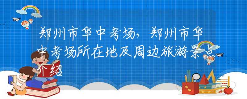 鄭州市華中考場，鄭州市華中考場所在地及周邊旅游景點介紹