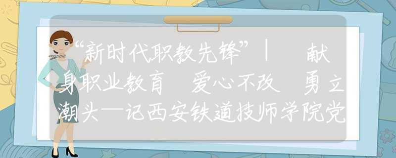 “新時(shí)代職教先鋒”| 獻(xiàn)身職業(yè)教育 愛(ài)心不改 勇立潮頭—記西安鐵道技師學(xué)院黨總支書(shū)記、院長(zhǎng)蔡建林