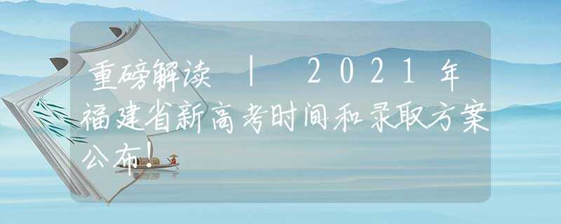 重磅解讀 | 2021年福建省新高考時(shí)間和錄取方案公布！