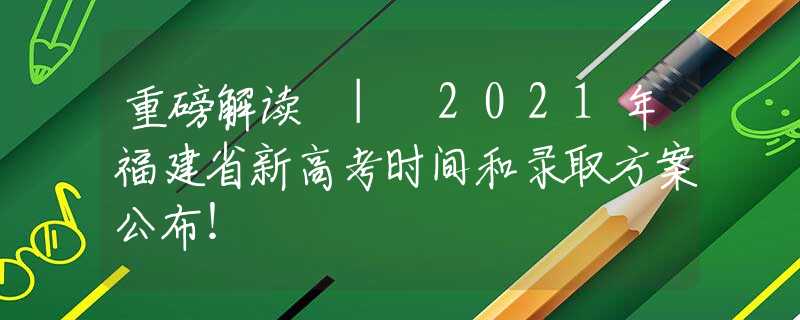 重磅解讀 | 2021年福建省新高考時間和錄取方案公布！