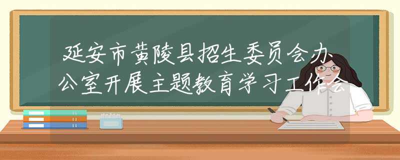 延安市黃陵縣招生委員會(huì)辦公室開(kāi)展主題教育學(xué)習(xí)工作會(huì)