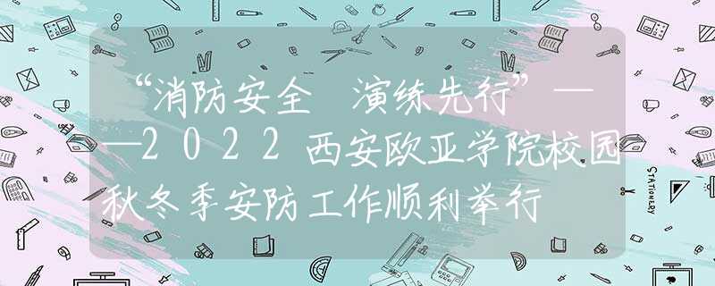 “消防安全 演練先行”——2022西安歐亞學(xué)院校園秋冬季安防工作順利舉行