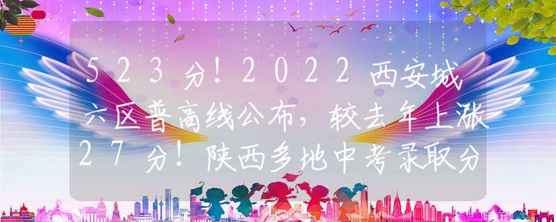 523分！2022西安城六區(qū)普高線公布，較去年上漲27分！陜西多地中考錄取分?jǐn)?shù)線出爐！