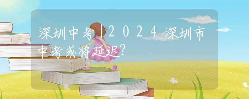 深圳中考｜2024深圳市中考或?qū)⒀舆t？