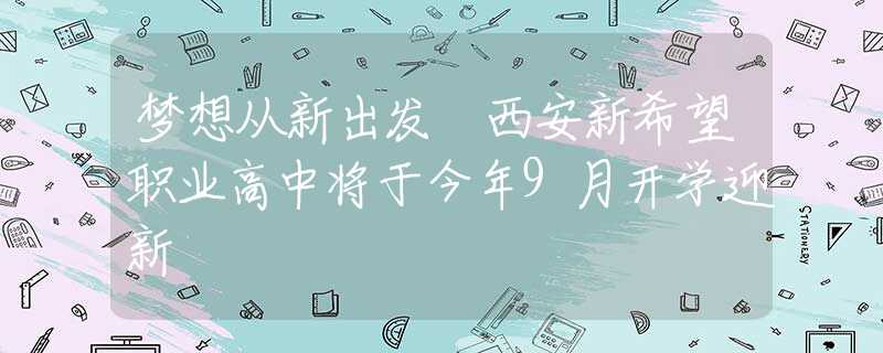 夢想從新出發(fā) 西安新希望職業(yè)高中將于今年9月開學(xué)迎新