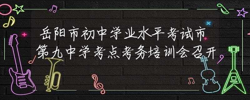 岳陽(yáng)市初中學(xué)業(yè)水平考試市第九中學(xué)考點(diǎn)考務(wù)培訓(xùn)會(huì)召開