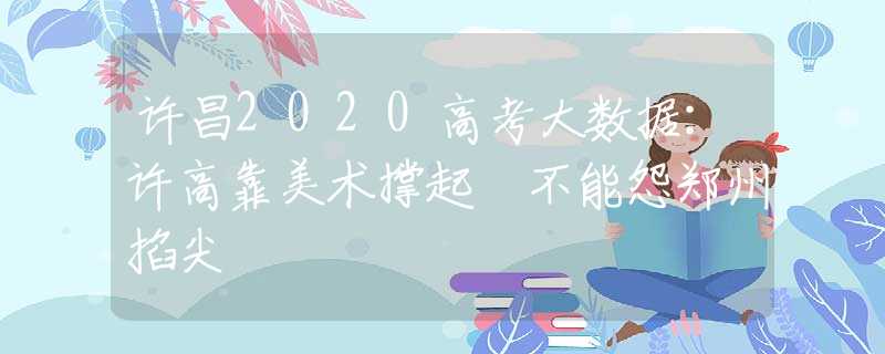 許昌2020高考大數(shù)據(jù)：許高靠美術(shù)撐起 不能怨鄭州掐尖