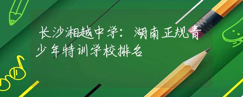 長沙湘越中學(xué)：湖南正規(guī)青少年特訓(xùn)學(xué)校排名
