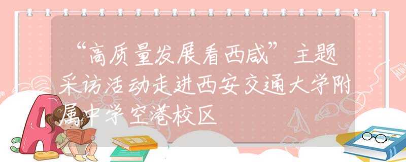 “高質(zhì)量發(fā)展看西咸”主題采訪活動走進西安交通大學附屬中學空港校區(qū)