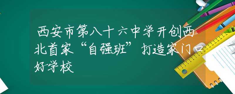 西安市第八十六中學(xué)開創(chuàng)西北首家“自強班”打造家門口好學(xué)校