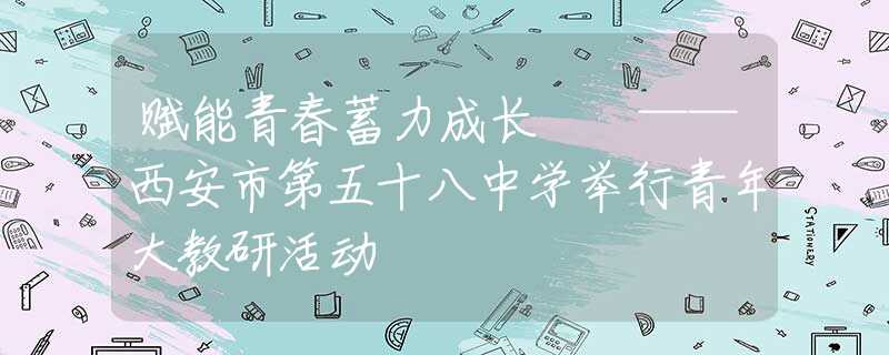 賦能青春蓄力成長(zhǎng)  ——西安市第五十八中學(xué)舉行青年大教研活動(dòng)