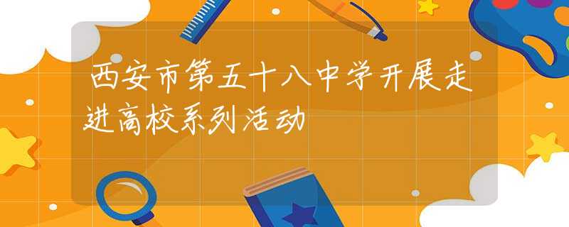 西安市第五十八中學開展走進高校系列活動