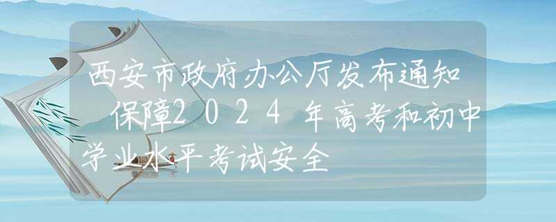 西安市政府辦公廳發(fā)布通知 保障2024年高考和初中學(xué)業(yè)水平考試安全