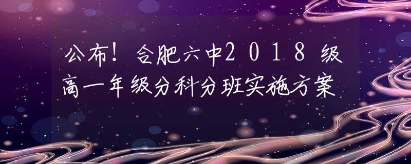 公布！合肥六中2018級高一年級分科分班實施方案