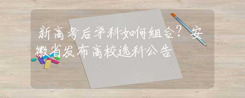新高考后學科如何組合？安徽省發(fā)布高校選科公告