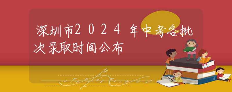 深圳市2024年中考各批次錄取時間公布