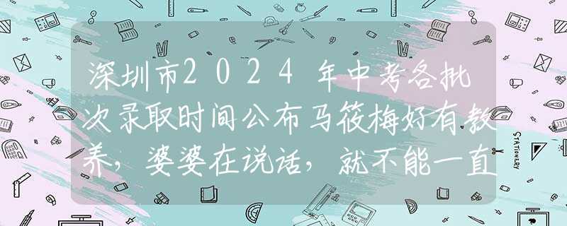 深圳市2024年中考各批次錄取時間公布馬筱梅好有教養(yǎng)，婆婆在說話，就不能一直吃東西，不然顯得不尊重